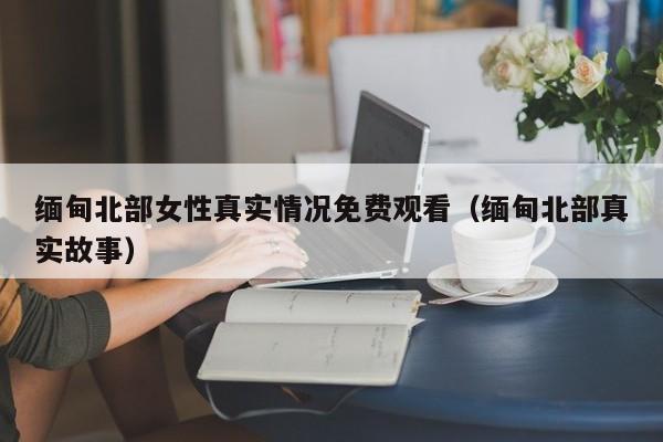 缅甸北部女性真实情况免费观看(缅甸北部真实故事)