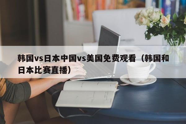 韩国vs日本中国vs美国免费观看(韩国和日本比赛直播)