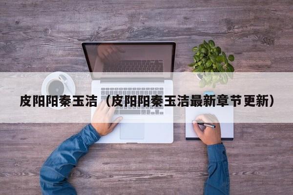 皮阳阳秦玉洁(皮阳阳秦玉洁最新章节更新)