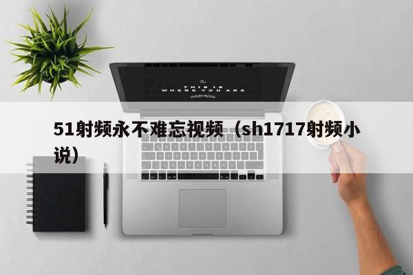 51射频永不难忘视频(sh1717射频小说)