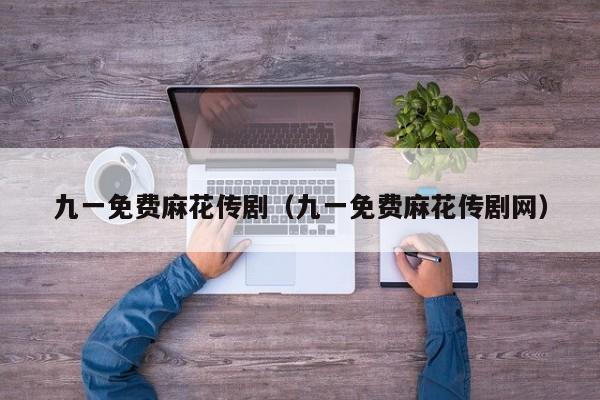 九一免费麻花传剧(九一免费麻花传剧网)