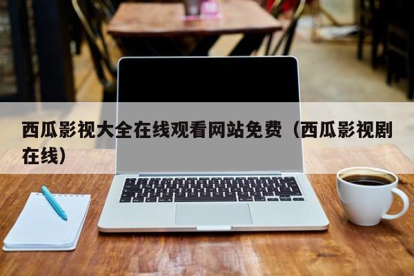 西瓜影视大全在线观看网站免费(西瓜影视剧在线)