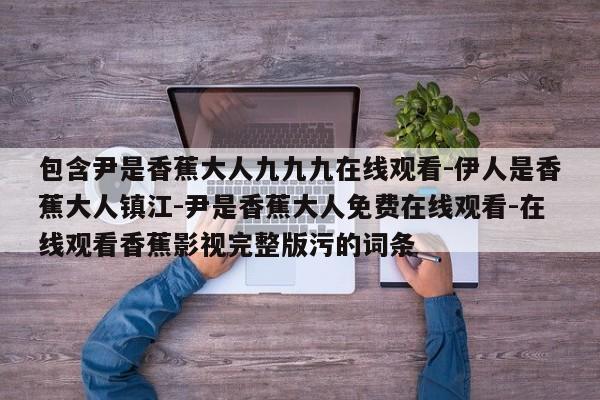 包含尹是香蕉大人九九九在线观看-伊人是香蕉大人镇江-尹是香蕉大人免费在线观看-在线观看香蕉影视完整版污的词条