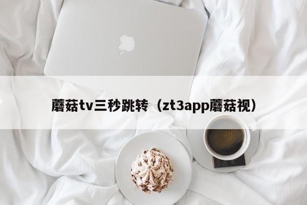 蘑菇tv三秒跳转(zt3app蘑菇视)