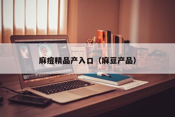 麻痘精品产入口(麻豆产品)