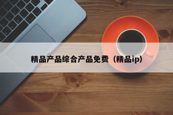 精品产品综合产品免费(精品ip)