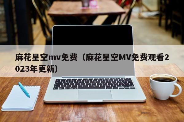 麻花星空mv免费(麻花星空MV免费观看2023年更新)