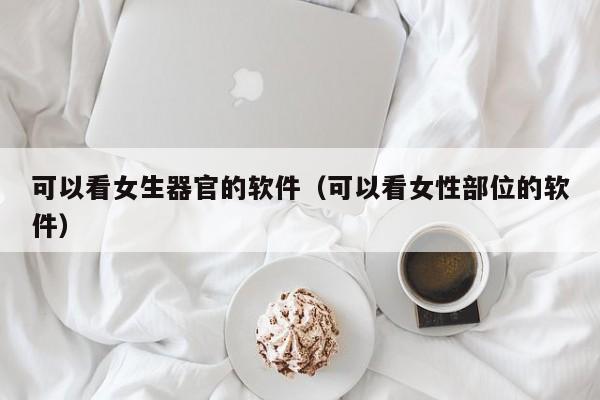 可以看女生器官的软件(可以看女性部位的软件)