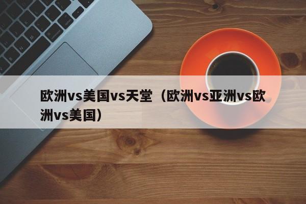 欧洲vs美国vs天堂(欧洲vs亚洲vs欧洲vs美国)