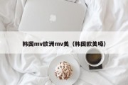 韩国mv欧洲mv美（韩国欧美嗓）