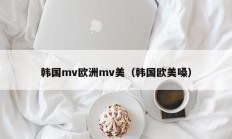 韩国mv欧洲mv美（韩国欧美嗓）