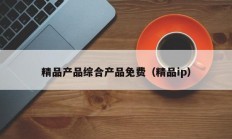 精品产品综合产品免费（精品ip）