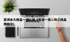 亚洲永久精品一线二线（亚洲一线二线三线品牌精华）