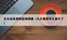 久久吃瓜视频在线观看（久久视频怎么看不了）