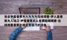 包含尹是香蕉大人九九九在线观看-伊人是香蕉大人镇江-尹是香蕉大人免费在线观看-在线观看香蕉影视完整版污的词条
